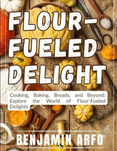 Flour-Fueled Delights Cooking, Baking, Breads, and Beyond: Explore the World of Flour-Fueled Delights