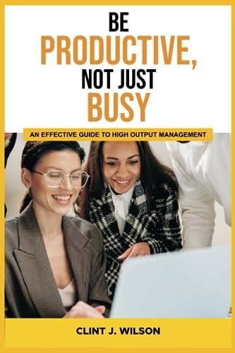 Be Productive, Not Just Busy An Effective Guide to High Output Management
