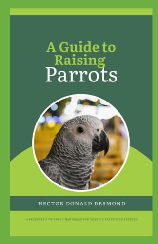 A Guide to Raising Parrots Beginner's Friendly Handbook for Rearing Feathered Friends