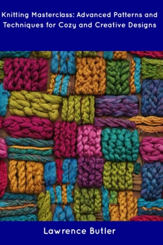 Knitting Masterclass Advanced Patterns and Techniques for Cozy and Creative Designs