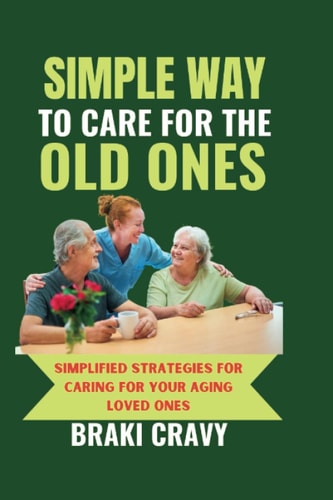 Simple Way to Care for the Old Ones Simplified Strategies for Caring for Your Aging Loved Ones