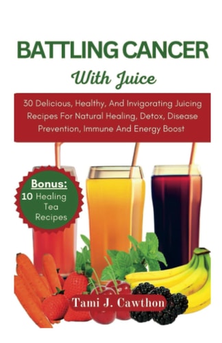 Battling Cancer with Juice 30 Delicious, Healthy, And Invigorating Juicing Recipes For Natural Healing, Detox, Disease Prevention, Immune And Energy Boost