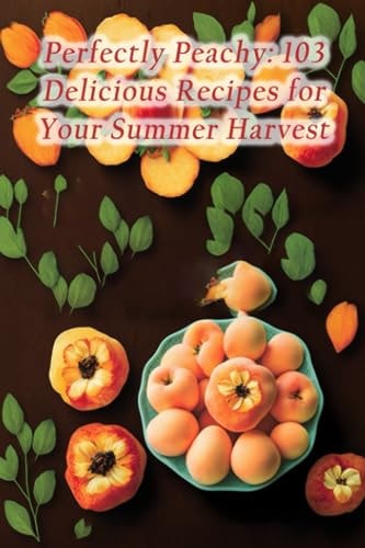 Perfectly Peachy 103 Delicious Recipes for Your Summer Harvest
