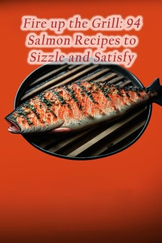 Fire Up the Grill 94 Salmon Recipes to Sizzle and Satisfy