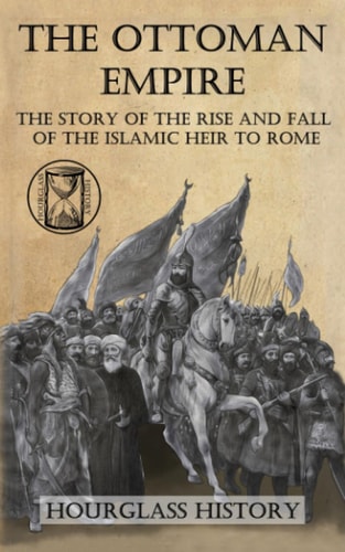 The Ottoman Empire The Story of the Rise and Fall of the Islamic Heir to Rome