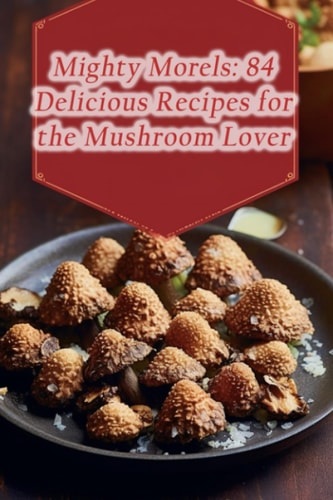 Mighty Morels 84 Delicious Recipes for the Mushroom Lover