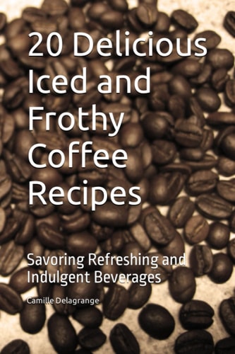 20 Delicious Iced and Frothy Coffee Recipes Savoring Refreshing and Indulgent Beverages