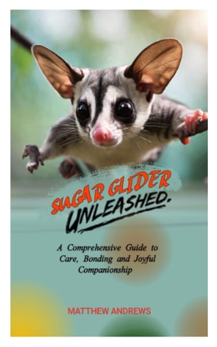 Sugar Glider Unleashed A Comprehensive Guide to Care, Bonding and Joyful Companionship