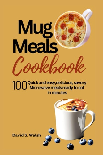 Mug Meals Cookbook 100 Quick and Easy, Delicious, Savory Microwave Meals Ready to Eat in Minutes