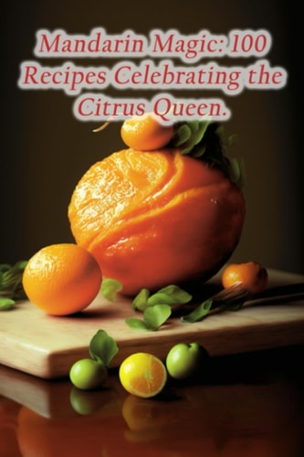 Mandarin Magic 100 Recipes Celebrating the Citrus Queen.
