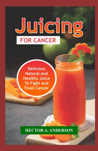 Juicing for Cancer Fast and Easy to Make Juice Recipes to Fight, Prevent and Treat Cancer