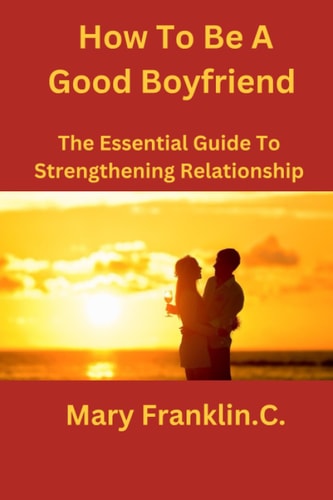 How To Be A Good Boyfriend The Essential Guide To Strengthening Relationship