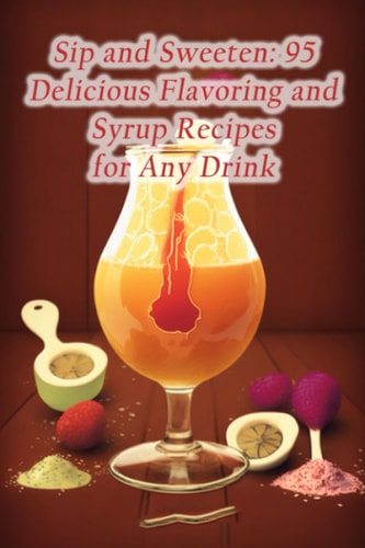 Sip and Sweeten 95 Delicious Flavoring and Syrup Recipes for Any Drink