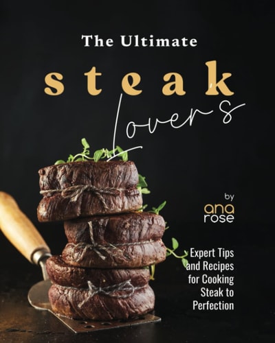 The Ultimate Steak Lover's Cookbook Expert Tips and Recipes for Cooking Steak to Perfection
