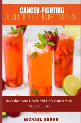 Cancer-Fighting Juicing Recipes Revitalize Your Health and Defy Cancer with Nature's Elixir