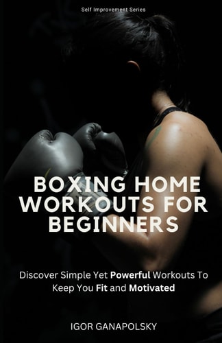 Boxing Home Workouts For Beginners Discover Simple Training Workouts To Keep You Fit and Motivated (Self Improvement Series)