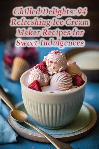 Chilled Delights 94 Refreshing Ice Cream Maker Recipes for Sweet Indulgences
