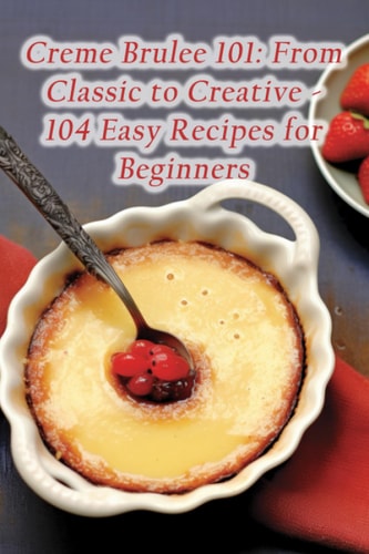 Creme Brulee 101 From Classic to Creative - 104 Easy Recipes for Beginners