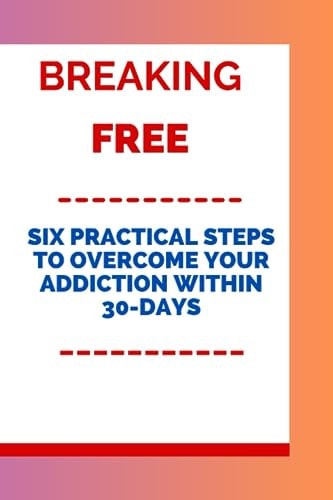 Breaking Free Six Practical Steps to Overcome Your Addiction Within 30-days