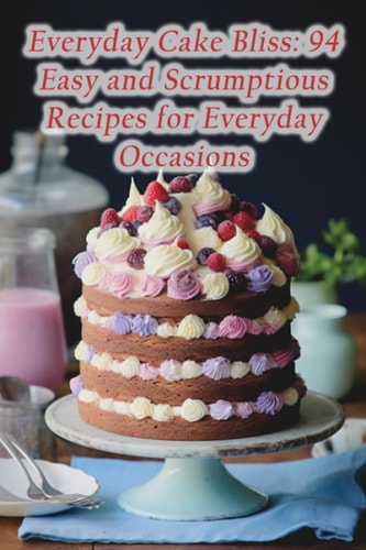 Everyday Cake Bliss 94 Easy and Scrumptious Recipes for Everyday Occasions