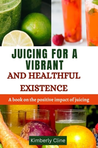 Juicing for a Vibrant and Healthful Existence A Book on the Positive Impact of Juicing