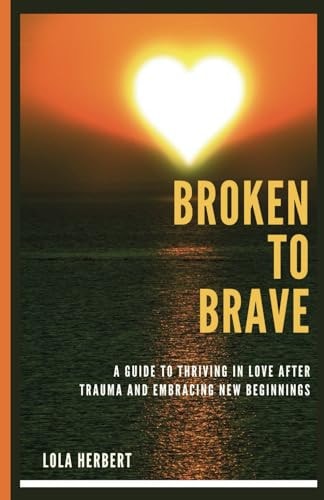 Broken to Brave A Guide To Thriving In Love After Trauma And Embracing New Beginnings