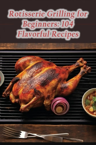 Rotisserie Grilling for Beginners 104 Flavorful Recipes
