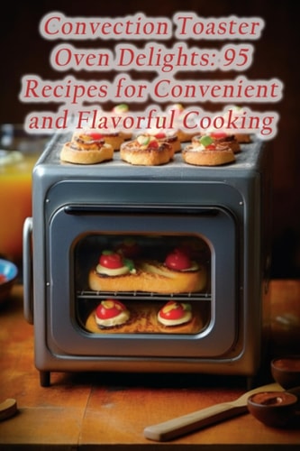 Convection Toaster Oven Delights 95 Recipes for Convenient and Flavorful Cooking