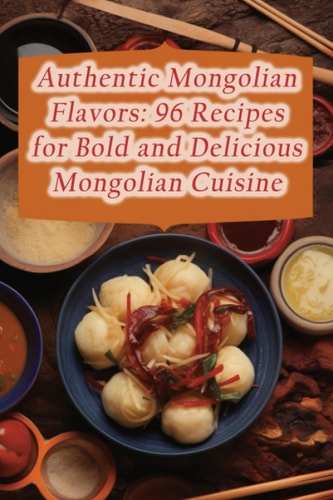 Authentic Mongolian Flavors 96 Recipes for Bold and Delicious Mongolian Cuisine