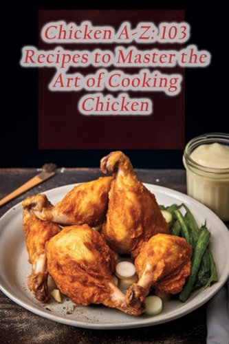 Chicken A-Z 103 Recipes to Master the Art of Cooking Chicken