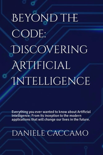 Beyond the Code Discovering Artificial Intelligence: Everything You Ever Wanted to Know about Artificial Intelligence: from Its Inception to the Modern Applications that Will Change Our Lives in the Future