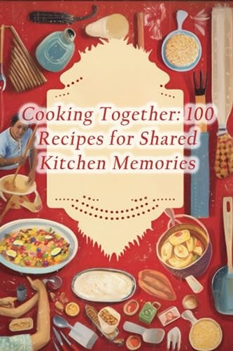 Cooking Together 100 Recipes for Shared Kitchen Memories