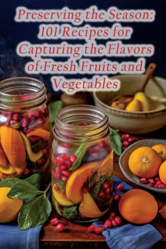 Preserving the Season 101 Recipes for Capturing the Flavors of Fresh Fruits and Vegetables