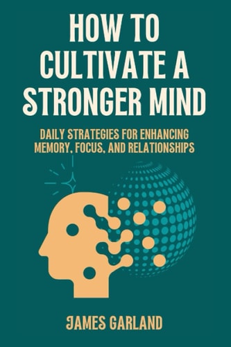How to Cultivate a Stronger Mind Daily Strategies for Enhancing Memory, Focus, and Relationships