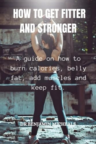 How to Get Fitter and Stronger A Guide on how to Burn Calories, Belly Fat, Add Muscles and Keep Fit