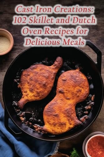 Cast Iron Creations 102 Skillet and Dutch Oven Recipes for Delicious Meals