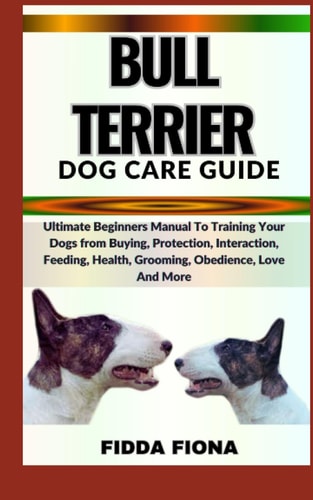 Bull Terrier Dog Care Guide Ultimate Beginners Manual To Training Your Dogs from Buying, Protection, Interaction, Feeding, Health, Grooming, Obedience, Love And More