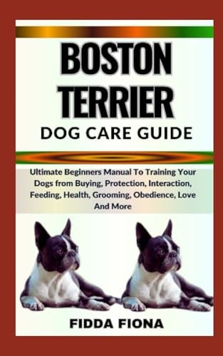 Boston Terrier Dog Care Guide Ultimate Beginners Manual To Training Your Dogs from Buying, Protection, Interaction, Feeding, Health, Grooming, Obedience, Love And More