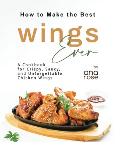 How to Make the Best Wings Ever A Cookbook for Crispy, Saucy, and Unforgettable Chicken Wings