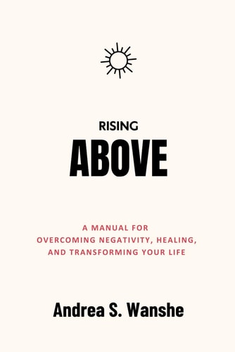 Rising Above A Manual for Overcoming Negativity, Healing, and Transforming Your Life