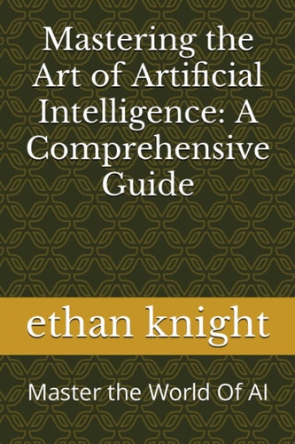 Mastering the Art of Artificial Intelligence A Comprehensive Guide: Master the World Of AI