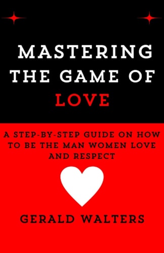 Mastering the Game of Love A Step-By-Step Guide On How To Be The Man Women Love & Respect
