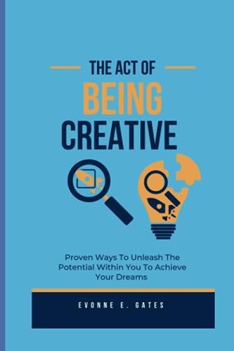 The Act Of Being Creative Proven Ways To Unleash The Potential Within You To Achieve Your Dreams