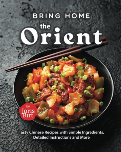 Bring Home the Orient Tasty Chinese Recipes with Simple Ingredients, Detailed Instructions and More