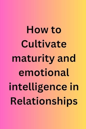 How to Cultivate Maturity and Emotional Intelligence in Relationships