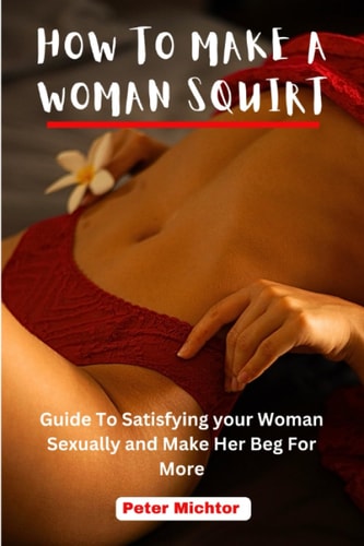 How to Make a Woman Squirt Guide To Satisfying Your Woman Sexually and Make Her Beg For More