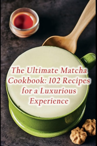 The Ultimate Matcha Cookbook 102 Recipes for a Luxurious Experience