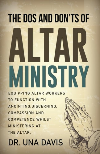 The Do's And Don'ts Of Altar Ministry Equipping Altar Workers to Function With Anointing, Discerning, Compassion and Competence Whilst Ministering at the Altar