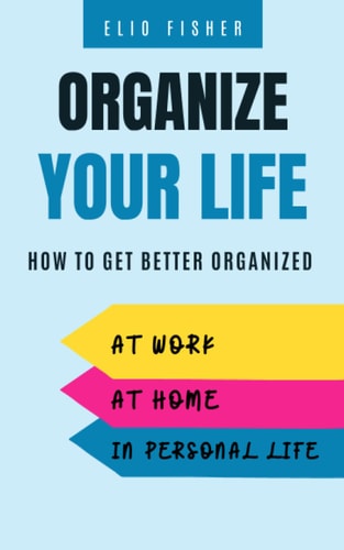 Organize Your Life How to Get Better Organized at Work, at Home and in Your Personal Life