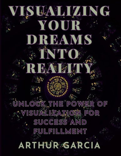 Visualizing Your Dreams Into Reality Unlock The Power Of Visualization For Success And Fulfillment